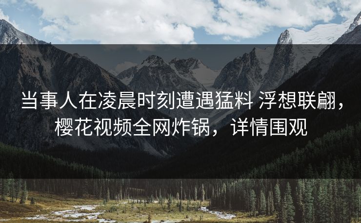 当事人在凌晨时刻遭遇猛料 浮想联翩，樱花视频全网炸锅，详情围观