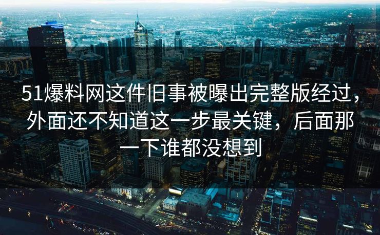 51爆料网这件旧事被曝出完整版经过，外面还不知道这一步最关键，后面那一下谁都没想到