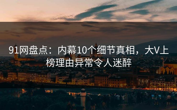 91网盘点：内幕10个细节真相，大V上榜理由异常令人迷醉