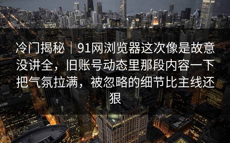 冷门揭秘｜91网浏览器这次像是故意没讲全，旧账号动态里那段内容一下把气氛拉满，被忽略的细节比主线还狠