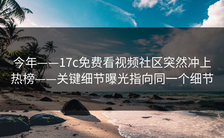 今年——17c免费看视频社区突然冲上热榜——关键细节曝光指向同一个细节