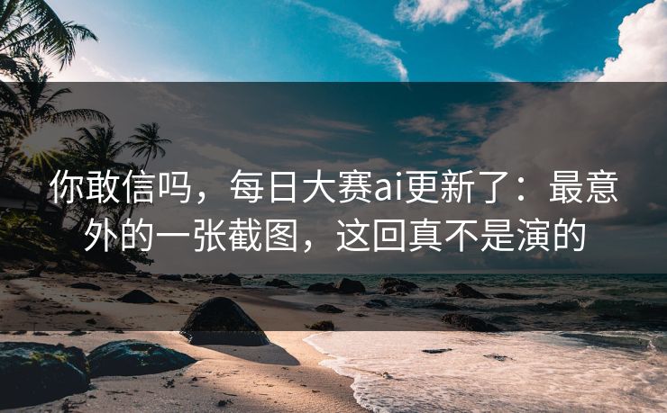 你敢信吗，每日大赛ai更新了：最意外的一张截图，这回真不是演的