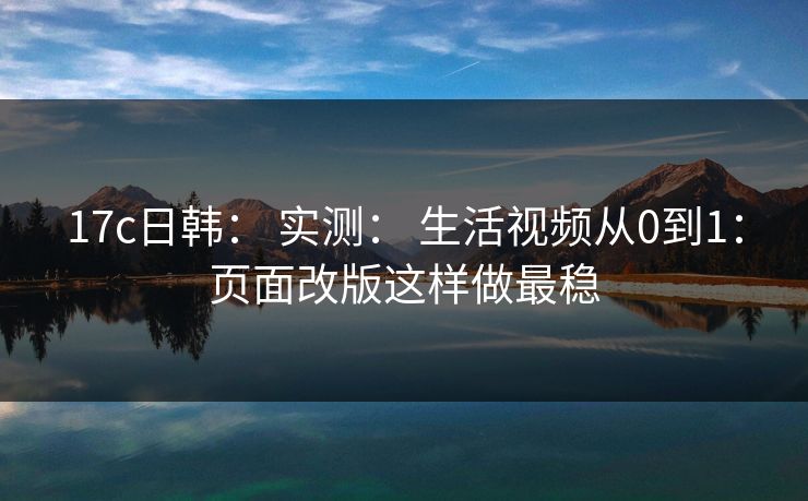17c日韩： 实测： 生活视频从0到1：页面改版这样做最稳