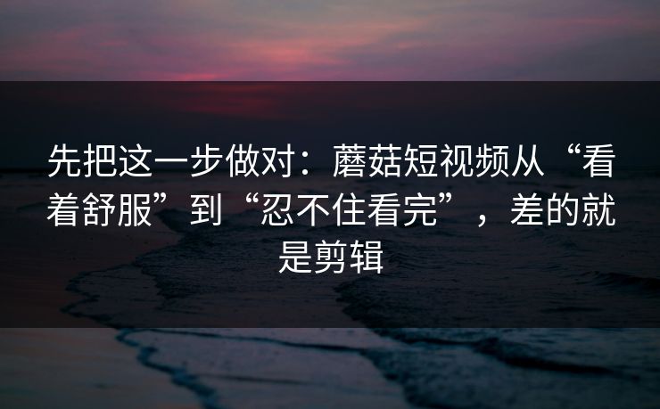 先把这一步做对：蘑菇短视频从“看着舒服”到“忍不住看完”，差的就是剪辑