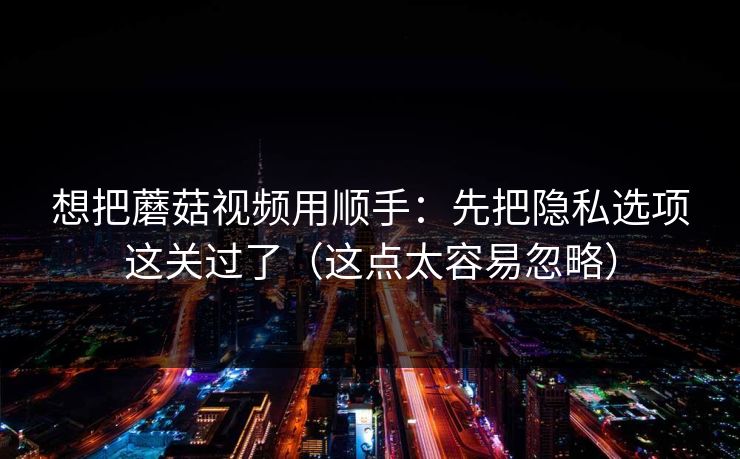想把蘑菇视频用顺手：先把隐私选项这关过了（这点太容易忽略）