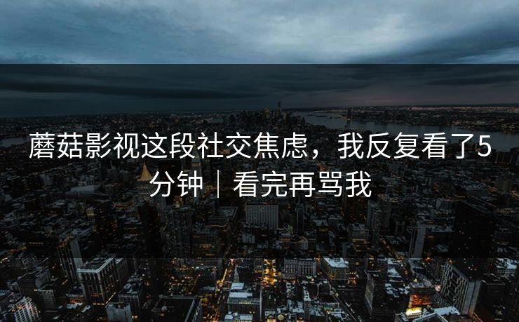 蘑菇影视这段社交焦虑，我反复看了5分钟｜看完再骂我