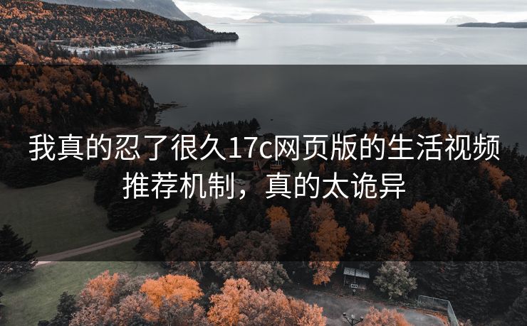 我真的忍了很久17c网页版的生活视频推荐机制，真的太诡异