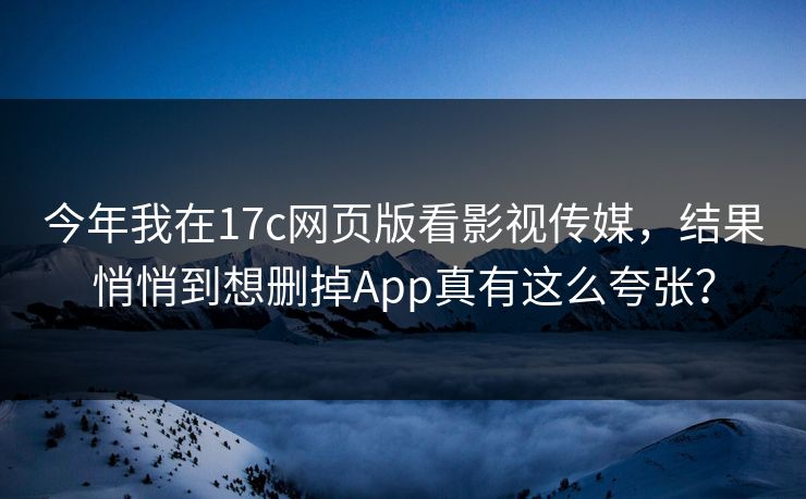 今年我在17c网页版看影视传媒，结果悄悄到想删掉App真有这么夸张？