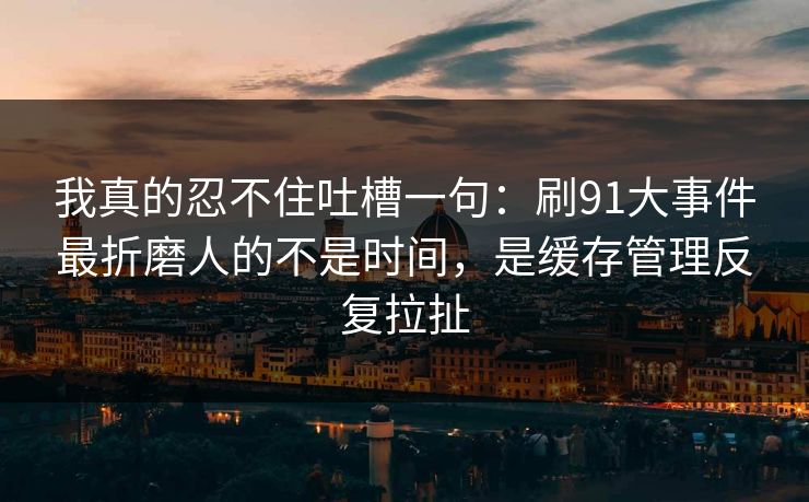 我真的忍不住吐槽一句：刷91大事件最折磨人的不是时间，是缓存管理反复拉扯