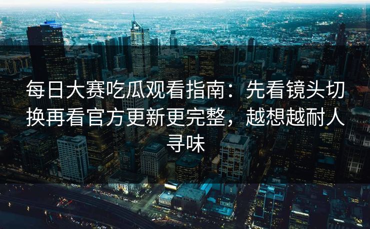 每日大赛吃瓜观看指南：先看镜头切换再看官方更新更完整，越想越耐人寻味