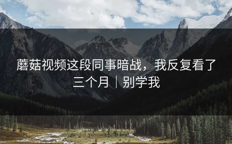 蘑菇视频这段同事暗战，我反复看了三个月｜别学我