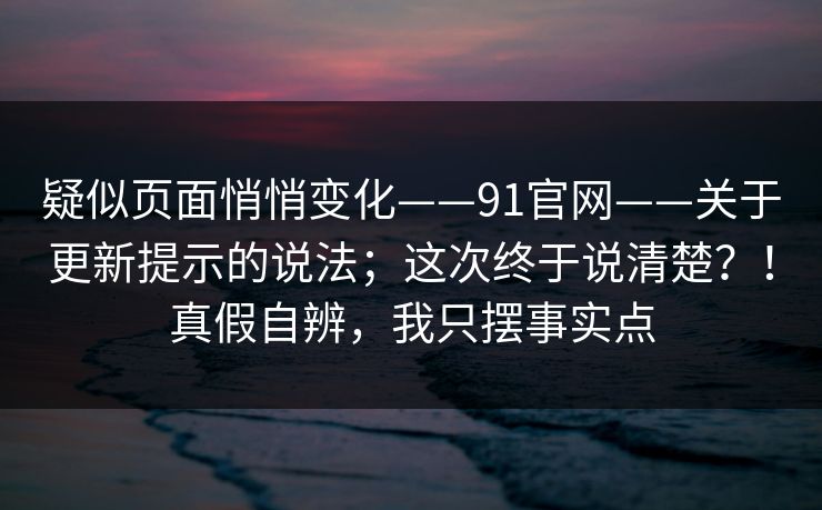 疑似页面悄悄变化——91官网——关于更新提示的说法；这次终于说清楚？！真假自辨，我只摆事实点
