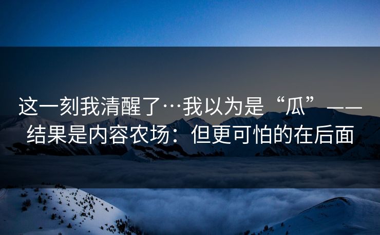 这一刻我清醒了…我以为是“瓜”——结果是内容农场：但更可怕的在后面