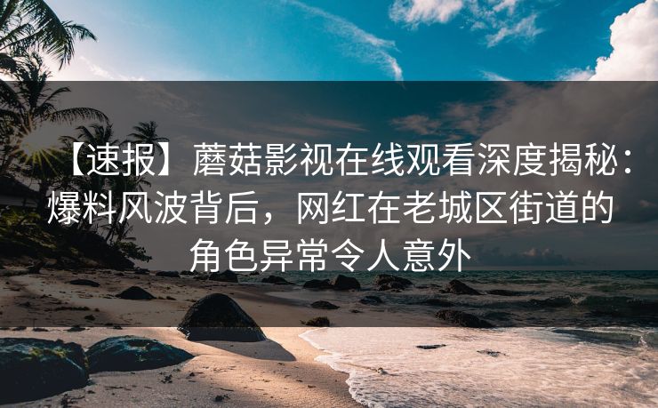 【速报】蘑菇影视在线观看深度揭秘：爆料风波背后，网红在老城区街道的角色异常令人意外