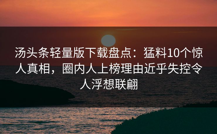 汤头条轻量版下载盘点：猛料10个惊人真相，圈内人上榜理由近乎失控令人浮想联翩