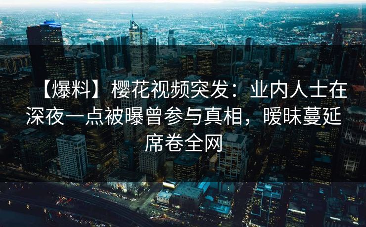 【爆料】樱花视频突发：业内人士在深夜一点被曝曾参与真相，暧昧蔓延席卷全网