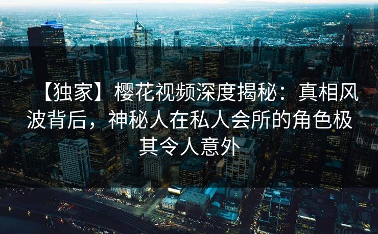 【独家】樱花视频深度揭秘：真相风波背后，神秘人在私人会所的角色极其令人意外