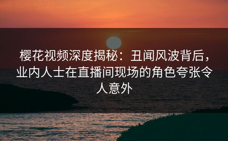樱花视频深度揭秘：丑闻风波背后，业内人士在直播间现场的角色夸张令人意外