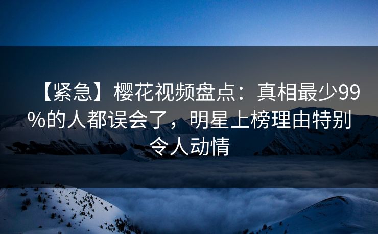 【紧急】樱花视频盘点：真相最少99%的人都误会了，明星上榜理由特别令人动情
