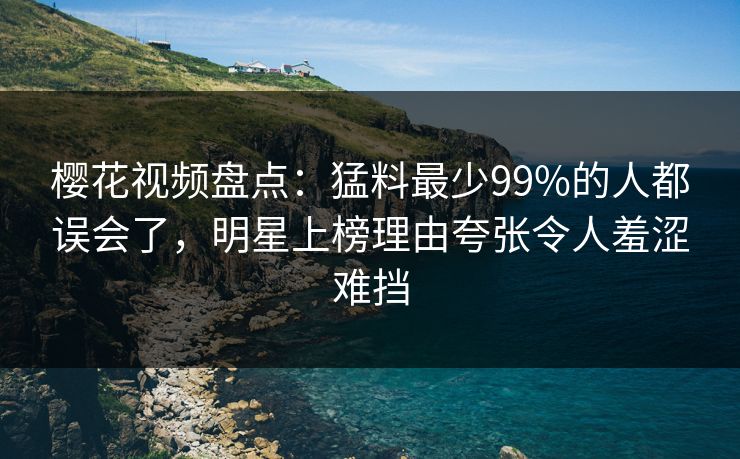 樱花视频盘点：猛料最少99%的人都误会了，明星上榜理由夸张令人羞涩难挡