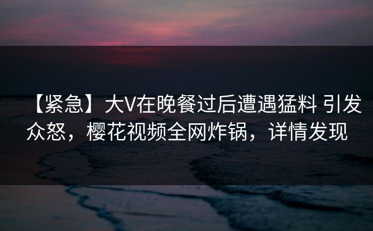 【紧急】大V在晚餐过后遭遇猛料 引发众怒，樱花视频全网炸锅，详情发现