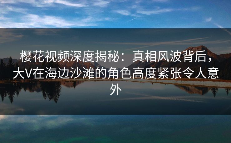 樱花视频深度揭秘：真相风波背后，大V在海边沙滩的角色高度紧张令人意外