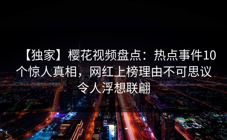 【独家】樱花视频盘点：热点事件10个惊人真相，网红上榜理由不可思议令人浮想联翩