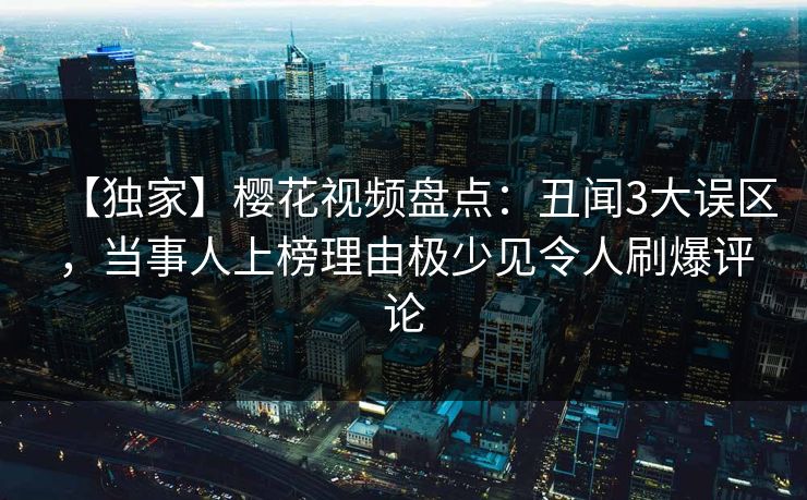 【独家】樱花视频盘点：丑闻3大误区，当事人上榜理由极少见令人刷爆评论