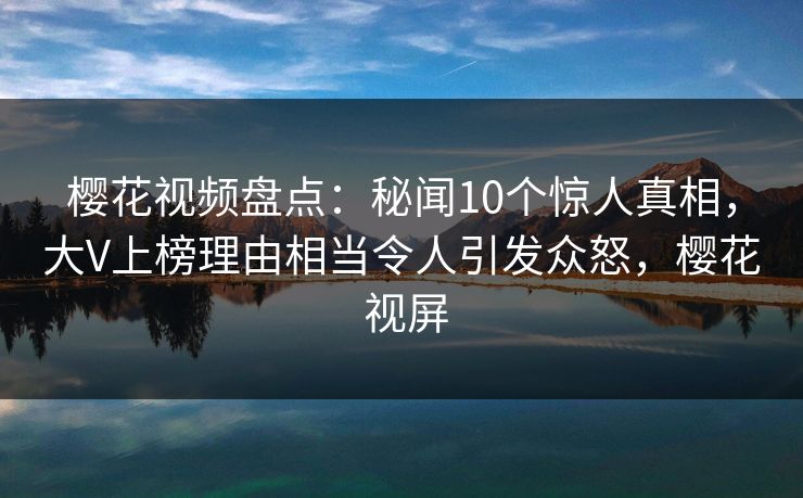 樱花视频盘点：秘闻10个惊人真相，大V上榜理由相当令人引发众怒，樱花 视屏
