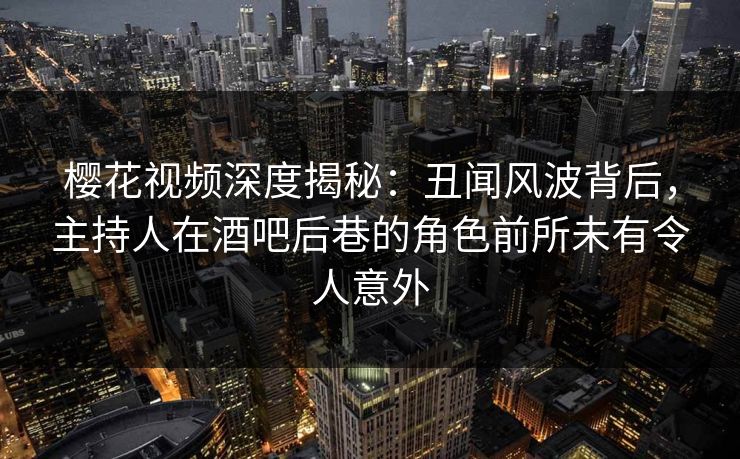 樱花视频深度揭秘：丑闻风波背后，主持人在酒吧后巷的角色前所未有令人意外