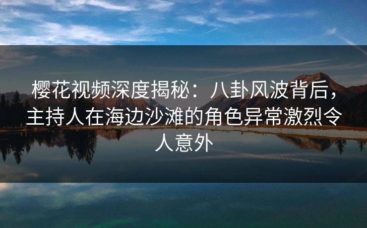樱花视频深度揭秘:八卦风波背后,主持人在海边沙滩的角色异常激烈令人意外 樱花视频深度揭秘:八卦风波背后,主持人在海边沙滩的角色异常激烈令人意外