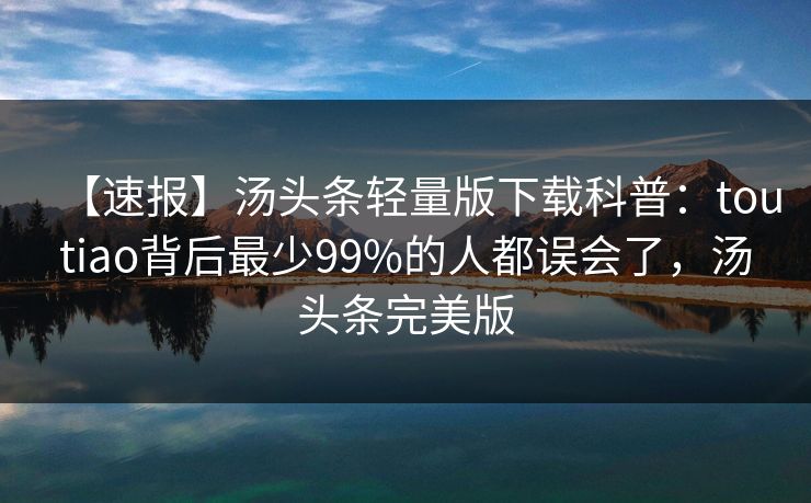 【速报】汤头条轻量版下载科普：toutiao背后最少99%的人都误会了，汤头条完美版