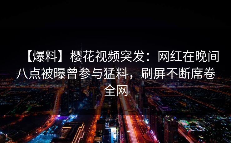 【爆料】樱花视频突发：网红在晚间八点被曝曾参与猛料，刷屏不断席卷全网