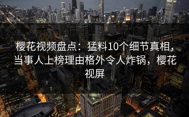 樱花视频盘点：猛料10个细节真相，当事人上榜理由格外令人炸锅，樱花视屏