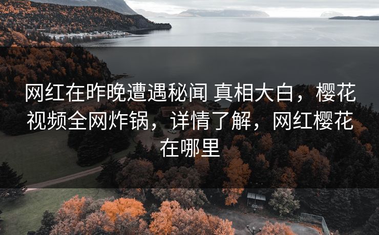 网红在昨晚遭遇秘闻 真相大白，樱花视频全网炸锅，详情了解，网红樱花在哪里